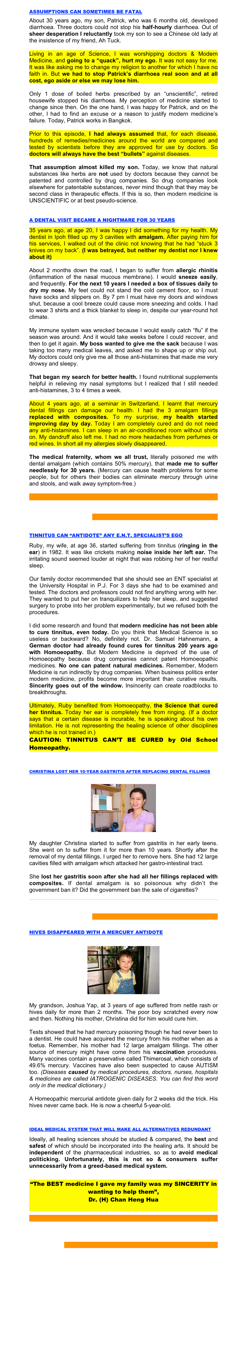 
ASSUMPTIONS CAN SOMETIMES BE FATAL
About 30 years ago, my son, Patrick, who was 6 months old, developed diarrhoea. Three doctors could not stop his half-hourly diarrhoea. Out of sheer desperation I reluctantly took my son to see a Chinese old lady at the insistence of my friend, Ah Tuck.

Living in an age of Science, I was worshipping doctors & Modern Medicine, and going to a “quack”, hurt my ego. It was not easy for me. It was like asking me to change my religion to another for which I have no faith in. But we had to stop Patrick’s diarrhoea real soon and at all cost, ego aside or else we may lose him.

Only 1 dose of boiled herbs prescribed by an “unscientific”, retired housewife stopped his diarrhoea. My perception of medicine started to change since then. On the one hand, I was happy for Patrick, and on the other, I had to find an excuse or a reason to justify modern medicine’s failure. Today, Patrick works in Bangkok.

Prior to this episode, I had always assumed that, for each disease, hundreds of remedies/medicines around the world are compared and tested by scientists before they are approved for use by doctors. So doctors will always have the best “bullets” against diseases.

That assumption almost killed my son. Today, we know that natural substances like herbs are not used by doctors because they cannot be patented and controlled by drug companies. So drug companies look elsewhere for patentable substances, never mind though that they may be second class in therapeutic effects. If this is so, then modern medicine is UNSCIENTIFIC or at best pseudo-science.



A DENTAL VISIT BECAME A NIGHTMARE FOR 30 YEARS

35 years ago, at age 20, I was happy I did something for my health. My dentist in Ipoh filled up my 3 cavities with amalgam. After paying him for his services, I walked out of the clinic not knowing that he had “stuck 3 knives on my back”. (I was betrayed, but neither my dentist nor I knew about it)

About 2 months down the road, I began to suffer from allergic rhinitis (inflammation of the nasal mucous membrane). I would sneeze easily, and frequently. For the next 10 years I needed a box of tissues daily to dry my nose. My feet could not stand the cold cement floor, so I must have socks and slippers on. By 7 pm I must have my doors and windows shut, because a cool breeze could cause more sneezing and colds. I had to wear 3 shirts and a thick blanket to sleep in, despite our year-round hot climate.

My immune system was wrecked because I would easily catch “flu” if the season was around. And it would take weeks before I could recover, and then to get it again. My boss wanted to give me the sack because I was taking too many medical leaves, and asked me to shape up or ship out. My doctors could only give me all those anti-histamines that made me very drowsy and sleepy.

That began my search for better health. I found nutritional supplements helpful in relieving my nasal symptoms but I realized that I still needed anti-histamines, 3 to 4 times a week.

About 4 years ago, at a seminar in Switzerland, I learnt that mercury dental fillings can damage our health. I had the 3 amalgam fillings replaced with composites. To my surprise, my health started improving day by day. Today I am completely cured and do not need any anti-histamines. I can sleep in an air-conditioned room without shirts on. My dandruff also left me. I had no more headaches from perfumes or red wines. In short all my allergies slowly disappeared.

The medical fraternity, whom we all trust, literally poisoned me with dental amalgam (which contains 50% mercury), that made me to suffer needlessly for 30 years. (Mercury can cause health problems for some people, but for others their bodies can eliminate mercury through urine and stools, and walk away symptom-free.)


WARNING: Never remove mercury fillings without using a proven safety procedure. If you do, your sickness can become worse. Click HERE for FREE advice.



TINNITUS CAN “ANTIDOTE” ANY E.N.T. SPECIALIST’S EGO

Ruby, my wife, at age 36, started suffering from tinnitus (ringing in the ear) in 1982. It was like crickets making noise inside her left ear. The irritating sound seemed louder at night that was robbing her of her restful sleep.

Our family doctor recommended that she should see an ENT specialist at the University Hospital in P.J. For 3 days she had to be examined and tested. The doctors and professors could not find anything wrong with her. They wanted to put her on tranquilizers to help her sleep, and suggested surgery to probe into her problem experimentally, but we refused both the procedures.

I did some research and found that modern medicine has not been able to cure tinnitus, even today. Do you think that Medical Science is so useless or backward? No, definitely not. Dr. Samuel Hahnemann, a German doctor had already found cures for tinnitus 200 years ago with Homoeopathy. But Modern Medicine is deprived of the use of Homoeopathy because drug companies cannot patent Homoeopathic medicines. No one can patent natural medicines. Remember, Modern Medicine is run indirectly by drug companies. When business politics enter modern medicine, profits become more important than curative results. Sincerity goes out of the window. Insincerity can create roadblocks to breakthroughs.

Ultimately, Ruby benefited from Homoeopathy, the Science that cured her tinnitus. Today her ear is completely free from ringing. (If a doctor says that a certain disease is incurable, he is speaking about his own limitation. He is not representing the healing science of other disciplines which he is not trained in.)
CAUTION: TINNITUS CAN’T BE CURED by Old School Homeopathy.



CHRISTINA LOST HER 10-YEAR GASTRITIS AFTER REPLACING DENTAL FILLINGS


￼


My daughter Christina started to suffer from gastritis in her early teens. She went on to suffer from it for more than 10 years. Shortly after the removal of my dental fillings, I urged her to remove hers. She had 12 large cavities filled with amalgam which attacked her gastro-intestinal tract.

She lost her gastritis soon after she had all her fillings replaced with composites. If dental amalgam is so poisonous why didn’t the government ban it? Did the government ban the sale of cigarettes?

WARNING: Never remove mercury fillings without using a proven safety procedure. If you do, your sickness can become worse. Click HERE for FREE advice.


HIVES DISAPPEARED WITH A MERCURY ANTIDOTE


￼


My grandson, Joshua Yap, at 3 years of age suffered from nettle rash or hives daily for more than 2 months. The poor boy scratched every now and then. Nothing his mother, Christina did for him would cure him.

Tests showed that he had mercury poisoning though he had never been to a dentist. He could have acquired the mercury from his mother when as a foetus. Remember, his mother had 12 large amalgam fillings. The other source of mercury might have come from his vaccination procedures. Many vaccines contain a preservative called Thimerosal, which consists of 49.6% mercury. Vaccines have also been suspected to cause AUTISM too. (Diseases caused by medical procedures, doctors, nurses, hospitals & medicines are called IATROGENIC DISEASES. You can find this word only in the medical dictionary.)

A Homeopathic mercurial antidote given daily for 2 weeks did the trick. His hives never came back. He is now a cheerful 5-year-old.



IDEAL MEDICAL SYSTEM THAT WILL MAKE ALL ALTERNATIVES REDUNDANT 

Ideally, all healing sciences should be studied & compared, the best and safest of which should be incorporated into the healing arts. It should be independent of the pharmaceutical industries, so as to avoid medical politicking. Unfortunately, this is not so & consumers suffer unnecessarily from a greed-based medical system.


“The BEST medicine I gave my family was my SINCERITY in wanting to help them”, 
Dr. (H) Chan Heng Hua



DANGER: Drilling out an amalgam filling RELEASES 4,000 mcg/m3 of mercury vapor. Inhaling this vapor can make you sicker than before. CLICK HERE for the Safety Procedures your dentist may not be familiar with.